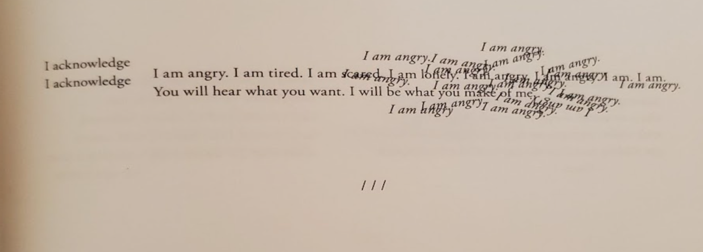 Image description: The words “I acknowledge” repeated on top of each other, then a line “I am angry. I am tired. I am scared” that has the same phrase repeated in italics intersecting with the line. Under that line is the phrase “You will hear what you want. I will be what you make of me.”